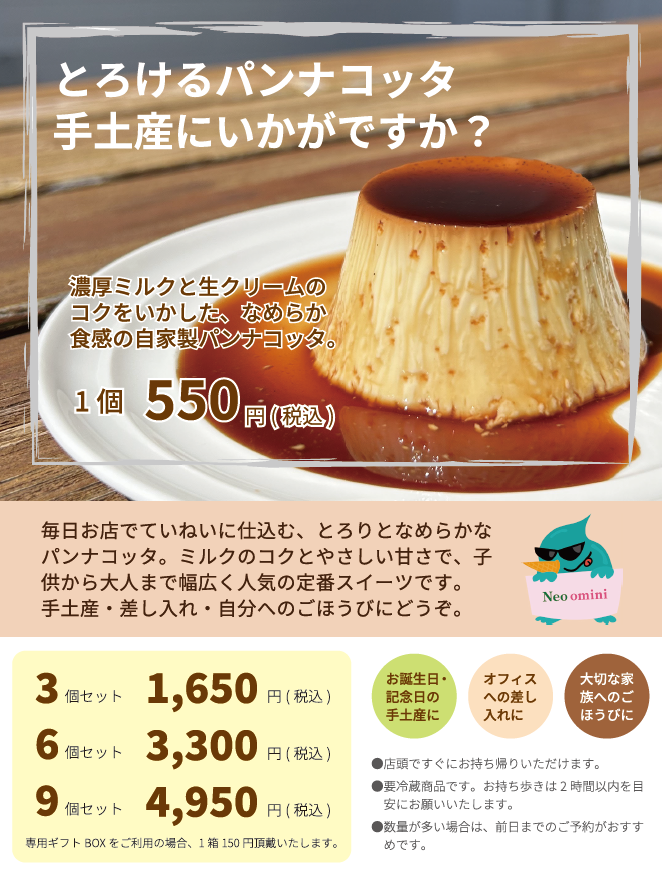 とろけるパンナコッタ、手土産にいかがですか？
濃厚ミルクと生クリームのコクをいかした、なめらか触感の自家製パンナコッタ。1個550円(税込)です。
毎日お店で丁寧に仕込む、とろりとなめらかなパンナコッタは、子供から大人まで幅広く人気の定番スイーツです。
お誕生日・記念日の手土産に、オフィスへの差し入れに、大切なご家族へのご褒美に・・・。
専用ギフトBOX（3個用、5個用、9個用。各150円）もご用意いたしております。お気軽にお申し付けください。